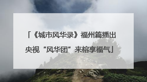 《城市风华录》福州篇播出 央视“风华团”来榕享福气