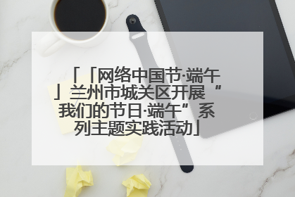 「网络中国节·端午」兰州市城关区开展“我们的节日·端午”系列主题实践活动