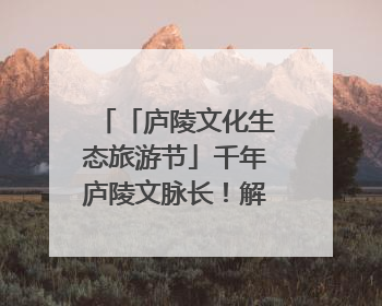「庐陵文化生态旅游节」千年庐陵文脉长！解码吉安古今交融的文化图谱（图）