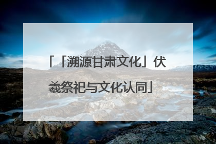 「溯源甘肃文化」伏羲祭祀与文化认同