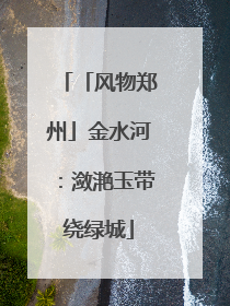 「风物郑州」金水河：潋滟玉带绕绿城