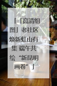「高清组图」老社区焕新虹山有集 端午共绘“新昆明画卷”