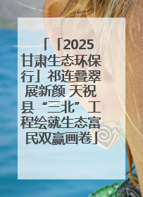 「2025甘肃生态环保行」祁连叠翠展新颜 天祝县“三北”工程绘就生态富民双赢画卷
