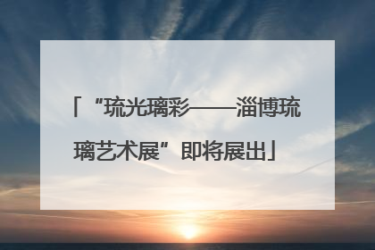 “琉光璃彩——淄博琉璃艺术展”即将展出