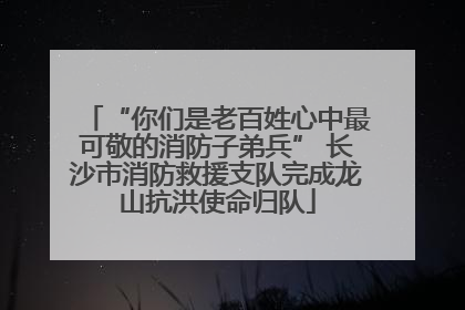 “你们是老百姓心中最可敬的消防子弟兵” 长沙市消防救援支队完成龙山抗洪使命归队