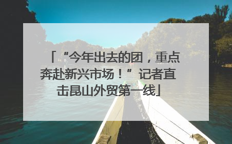 “今年出去的团，重点奔赴新兴市场！”记者直击昆山外贸第一线