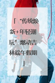 “传统焕新+年轻潮玩”燃动吉林端午假期