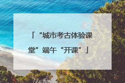 “城市考古体验课堂”端午“开课”