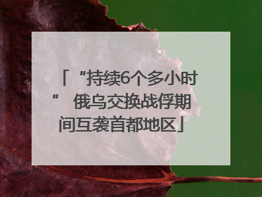 “持续6个多小时” 俄乌交换战俘期间互袭首都地区
