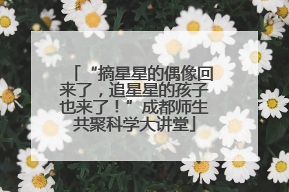 “摘星星的偶像回来了，追星星的孩子也来了！”成都师生共聚科学大讲堂