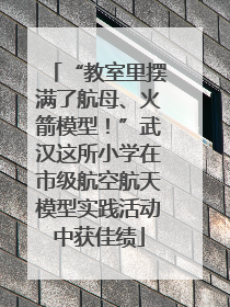 “教室里摆满了航母、火箭模型！”武汉这所小学在市级航空航天模型实践活动中获佳绩