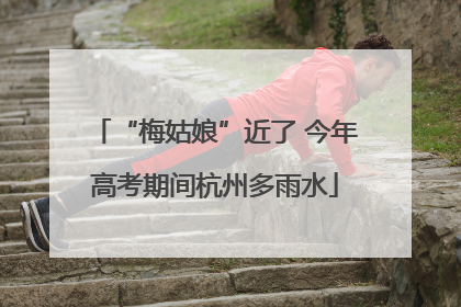“梅姑娘”近了 今年高考期间杭州多雨水