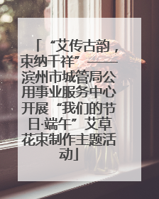“艾传古韵，束纳千祥”——滨州市城管局公用事业服务中心开展“我们的节日·端午”艾草花束制作主题活动