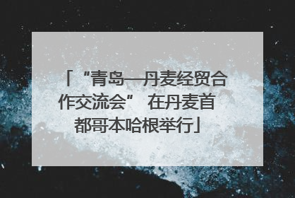 “青岛—丹麦经贸合作交流会” 在丹麦首都哥本哈根举行