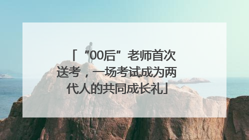 “00后”老师首次送考，一场考试成为两代人的共同成长礼