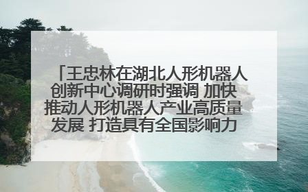 王忠林在湖北人形机器人创新中心调研时强调 加快推动人形机器人产业高质量发展 打造具有全国影响力的研发创新基地
