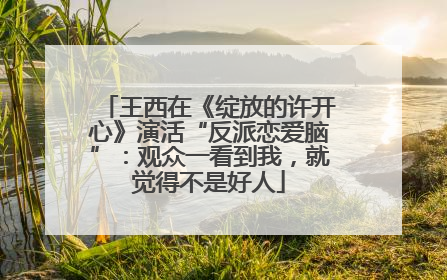 王西在《绽放的许开心》演活“反派恋爱脑”：观众一看到我，就觉得不是好人