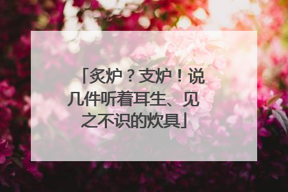 炙炉？支炉！说几件听着耳生、见之不识的炊具