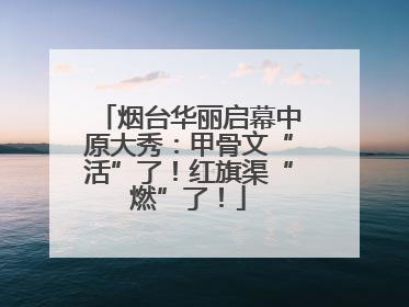 烟台华丽启幕中原大秀：甲骨文“活”了！红旗渠“燃”了！