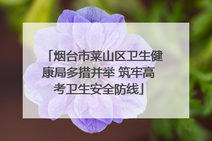烟台市莱山区卫生健康局多措并举 筑牢高考卫生安全防线