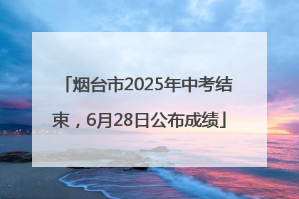 烟台市2025年中考结束，6月28日公布成绩
