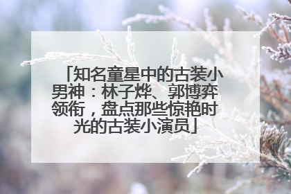 知名童星中的古装小男神：林子烨、郭博弈领衔，盘点那些惊艳时光的古装小演员