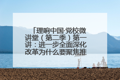 理响中国·党校微讲堂（第二季）第一讲：进一步全面深化改革为什么要聚焦推进中国式现代化