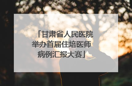 甘肃省人民医院举办首届住培医师病例汇报大赛