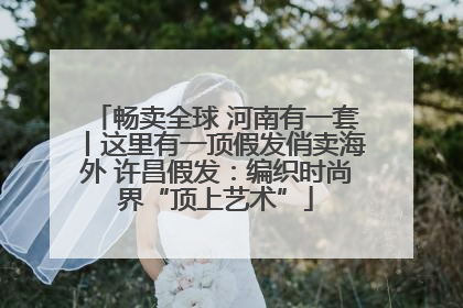 畅卖全球 河南有一套丨这里有一顶假发俏卖海外 许昌假发：编织时尚界“顶上艺术”