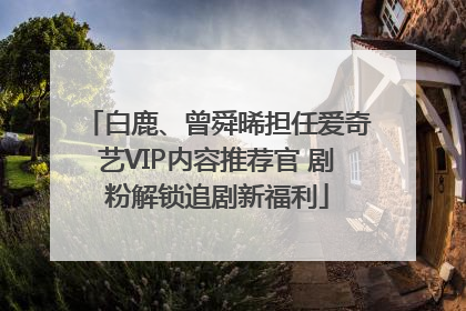 白鹿、曾舜晞担任爱奇艺VIP内容推荐官 剧粉解锁追剧新福利