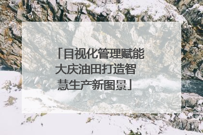 目视化管理赋能 大庆油田打造智慧生产新图景