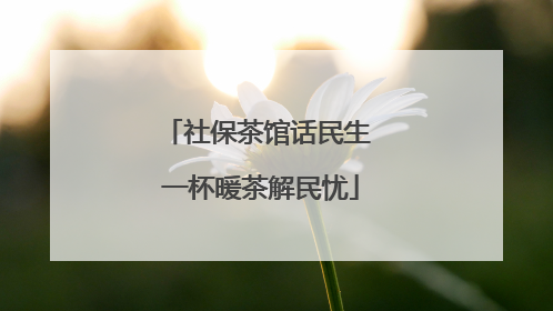 社保茶馆话民生 一杯暖茶解民忧