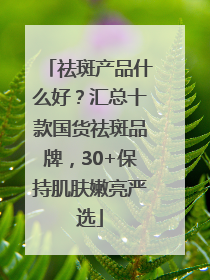 祛斑产品什么好？汇总十款国货祛斑品牌，30+保持肌肤嫩亮严选