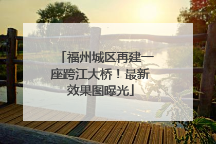 福州城区再建一座跨江大桥！最新效果图曝光