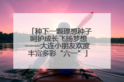种下一颗理想种子 呵护成长飞扬梦想——大连小朋友欢度丰富多彩“六一”