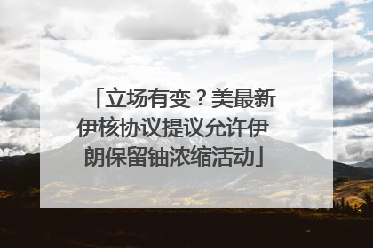 立场有变？美最新伊核协议提议允许伊朗保留铀浓缩活动