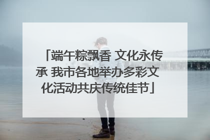端午粽飘香 文化永传承 我市各地举办多彩文化活动共庆传统佳节