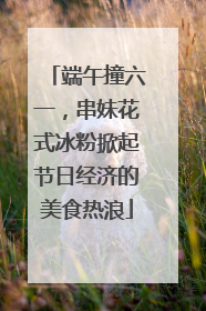 端午撞六一，串妹花式冰粉掀起节日经济的美食热浪