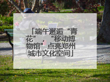 端午邂逅“青花”，“移动博物馆”点亮郑州城市文化空间