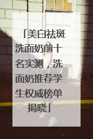 美白祛斑洗面奶前十名实测，洗面奶推荐学生权威榜单揭晓