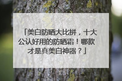 美白防晒大比拼，十大公认好用的防晒霜！哪款才是真美白神器？