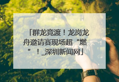 群龙竞渡！龙岗龙舟邀请赛现场超“燃”！_深圳新闻网