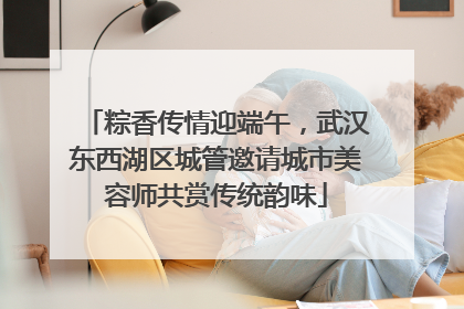 粽香传情迎端午，武汉东西湖区城管邀请城市美容师共赏传统韵味