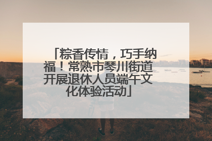 粽香传情，巧手纳福！常熟市琴川街道开展退休人员端午文化体验活动