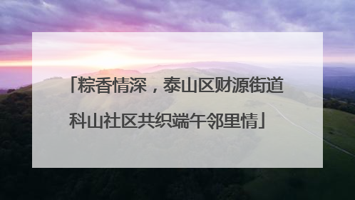 粽香情深，泰山区财源街道科山社区共织端午邻里情