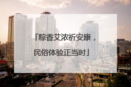 粽香艾浓祈安康，民俗体验正当时