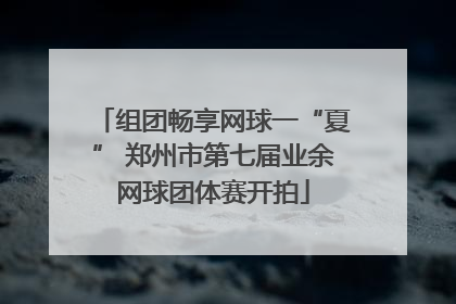 组团畅享网球一“夏” 郑州市第七届业余网球团体赛开拍