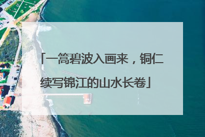 一篙碧波入画来，铜仁续写锦江的山水长卷