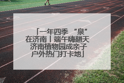 一年四季 “泉”在济南丨端午嗨翻天 济南植物园成亲子户外热门打卡地