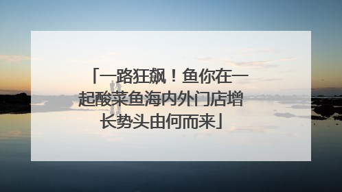 一路狂飙！鱼你在一起酸菜鱼海内外门店增长势头由何而来